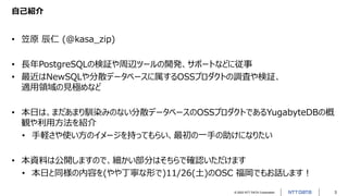© 2022 NTT DATA Corporation 3
自己紹介
• 笠原 辰仁 (@kasa_zip)
• 長年PostgreSQLの検証や周辺ツールの開発、サポートなどに従事
• 最近はNewSQLや分散データベースに属するOSSプロダクトの調査や検証、
適用領域の見極めなど
• 本日は、まだあまり馴染みのない分散データベースのOSSプロダクトであるYugabyteDBの概
観や利用方法を紹介
• 手軽さや使い方のイメージを持ってもらい、最初の一手の助けになりたい
• 本資料は公開しますので、細かい部分はそちらで確認いただけます
• 本日と同様の内容を(やや丁寧な形で)11/26(土)のOSC 福岡でもお話します！
 