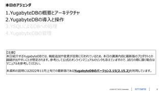 © 2022 NTT DATA Corporation 4
本日のアジェンダ
1.YugabyteDBの概要とアーキテクチャ
2.YugabyteDBの導入と操作
3.YSQLによるDBへの処理
4.YugabyteDBの管理
【注意】
本日紹介するYugabyteDBでは、機能追加や変更が活発に行われているため、本日の講演内容と最新版のプロダクトとの
齟齬が出やすいことが想定されます。参考として公式のオンラインマニュアルのリンクも添えていますので、試行の際に躓く場合は
マニュアルを参考してください。
本資料の説明には2022年11月上旬での最新版であるYugabyteDBのバージョン2.15(2.15.2)を利用しています。
 