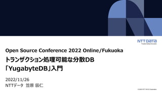 © 2022 NTT DATA Corporation
Open Source Conference 2022 Online/Fukuoka
トランザクション処理可能な分散DB
「YugabyteDB」入門
2022/11/26
NTTデータ 笠原 辰仁
 