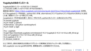 © 2022 NTT DATA Corporation 15
YugabyteDBのインストール
YugabyteDBのインストール方法にはいくつかあるが、
ここでは公式に公開しているバイナリを入手する方法を紹介。
最新版の資材は https://docs.yugabyte.com/preview/quick-start/linux/#download-yugabytedb を参照。
以下はyugabyteユーザを追加し、python3を入手後、alternativesコマンドでpythonコマンドがpython3を向くように設定
した後、実際のインストールへ移るコマンド例。
(yugabyteユーザの作成は任意で、別のユーザ名でも可。python3もインストール済みならスキップ可)
# useradd yugabyte
# yum install -y python3
# alternatives --set python /usr/bin/python3
# yum install -y wget
# su - yugabyte
$ wget https://downloads.yugabyte.com/releases/2.15.2.1/yugabyte-2.15.2.1-b1-linux-x86_64.tar.gz
$ tar zxvf yugabyte-2.15.2.1-b1-linux-x86_64.tar.gz
$ cd yugabyte-2.15.1.0
$ ./bin/post_install.sh
以上で終わり。資材の格納先は任意なのでダウンロード/解凍後に好きなディレクトへ移しても問題ない。
なお yugabyte-xxx.tar.gzは約300MB、展開後は約1.1GB程度のサイズとなる。
 