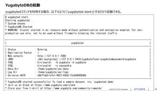 © 2022 NTT DATA Corporation 18
YugabyteDBの起動
yugabytedコマンドを利用する場合、以下のように「yugabyted start」とするだけで起動できる。
$ yugabyted start
Starting yugabyted...
? System checks
? YugabyteDB Started
? WARNING: Cluster started in an insecure mode without authentication and encryption enabled. For non-
production use only, not to be used without firewalls blocking the internet traffic.
+----------------------------------------------------------------------------------------------------------+
| yugabyted |
+----------------------------------------------------------------------------------------------------------+
| Status : Running. |
| Replication Factor : 1 |
| Web console : http://127.0.0.1:7000 |
| JDBC : jdbc:postgresql://127.0.0.1:5433/yugabyte?user=yugabyte&password=yugabyte |
| YSQL : bin/ysqlsh -U yugabyte -d yugabyte |
| YCQL : bin/ycqlsh -u cassandra |
| Data Dir : /home/yugabyte/var/data |
| Log Dir : /home/yugabyte/var/logs |
| Universe UUID : e8bffde5-b7e1-4837-83b8-15c0d6008d0b |
+----------------------------------------------------------------------------------------------------------+
? YugabyteDB started successfully! To load a sample dataset, try 'yugabyted demo'.
? Join us on Slack at https://www.yugabyte.com/slack
? Claim your free t-shirt at https://www.yugabyte.com/community-rewards/
 