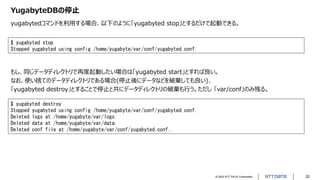 © 2022 NTT DATA Corporation 22
YugabyteDBの停止
yugabytedコマンドを利用する場合、以下のように「yugabyted stop」とするだけで起動できる。
$ yugabyted stop
Stopped yugabyted using config /home/yugabyte/var/conf/yugabyted.conf.
もし、同じデータディレクトリで再度起動したい場合は「yugabyted start」とすれば良い。
なお、使い捨てのデータディレクトリである場合(停止後にデータなどを破棄しても良い)、
「yugabyted destroy」とすることで停止と共にデータディレクトリの破棄も行う。ただし 「var/conf」のみ残る。
$ yugabyted destroy
Stopped yugabyted using config /home/yugabyte/var/conf/yugabyted.conf.
Deleted logs at /home/yugabyte/var/logs.
Deleted data at /home/yugabyte/var/data.
Deleted conf file at /home/yugabyte/var/conf/yugabyted.conf..
 