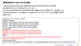 © 2022 NTT DATA Corporation 26
【参考】非サポートのシンタックス対応
YugabyteDBではPostgreSQLで実施可能なVACUUMやCHECKPOINTなどの処理、
およびDDLのオプションの一部などはサポートしていない。
ただしそれらの多くはERRORとせずにWARNING扱い(無視)とすることで処理のアボートを回避している。
下記はPostgreSQLのソースに同梱されているpgbenchというベンチマークツールによる初期化の様子を
抜粋したもの。
$ pgbench -i -s 1 -h 127.0.0.1 -p5433
dropping old tables...
NOTICE: table "pgbench_accounts" does not exist, skipping
NOTICE: table "pgbench_branches" does not exist, skipping
NOTICE: table "pgbench_history" does not exist, skipping
NOTICE: table "pgbench_tellers" does not exist, skipping
creating tables...
WARNING: storage parameter fillfactor is unsupported, ignoring
WARNING: storage parameter fillfactor is unsupported, ignoring
WARNING: storage parameter fillfactor is unsupported, ignoring
(中略)
HINT: Set 'ysql_beta_features' yb-tserver gflag to true to suppress the warning for all beta features.
WARNING: VACUUM will be ignored
creating primary keys...
done in 17.98 s (drop tables 0.03 s, create tables 1.07 s, client-side generate 5.69 s, vacuum 2.79 s, primary keys 8.40 s).
 