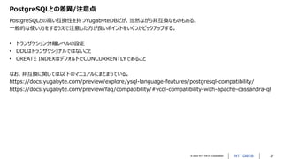 © 2022 NTT DATA Corporation 27
PostgreSQLとの差異/注意点
PostgreSQLとの高い互換性を持つYugabyteDBだが、当然ながら非互換なものもある。
一般的な使い方をするうえで注意した方が良いポイントをいくつかピックアップする。
• トランザクション分離レベルの設定
• DDLはトランザクショナルではないこと
• CREATE INDEXはデフォルトでCONCURRENTLYであること
なお、非互換に関しては以下のマニュアルにまとまっている。
https://docs.yugabyte.com/preview/explore/ysql-language-features/postgresql-compatibility/
https://docs.yugabyte.com/preview/faq/compatibility/#ycql-compatibility-with-apache-cassandra-ql
 