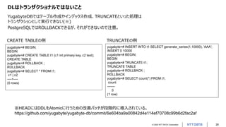 © 2022 NTT DATA Corporation 28
DLはトランザクショナルではないこと
YugabyteDBではテーブル作成やインデックス作成、TRUNCATEといった処理は
トランザクションとして実行できない(※)
PostgreSQLではROLLBACKできるが、それができないので注意。
yugabyte=# BEGIN;
BEGIN
yugabyte=# CREATE TABLE t1 (c1 int primary key, c2 text);
CREATE TABLE
yugabyte=# ROLLBACK ;
ROLLBACK
yugabyte=# SELECT * FROM t1;
c1 | c2
----+----
(0 rows)
yugabyte=# INSERT INTO t1 SELECT generate_series(1,10000), 'AAA';
INSERT 0 10000
yugabyte=# BEGIN;
BEGIN
yugabyte=# TRUNCATE t1;
TRUNCATE TABLE
yugabyte=# ROLLBACK ;
ROLLBACK
yugabyte=# SELECT count(*) FROM t1;
count
-------
0
(1 row)
CREATE TABLEの例 TRUNCATEの例
※HEADにはDDLをAtomicに行うための改善パッチが段階的に導入されている。
https://github.com/yugabyte/yugabyte-db/commit/6e604ba9a00842d4e114ef70708c99b6d2fac2af
 