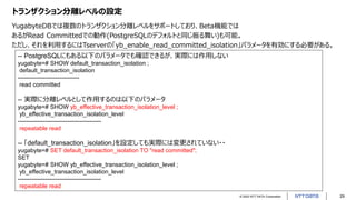 © 2022 NTT DATA Corporation 29
トランザクション分離レベルの設定
YugabyteDBでは複数のトランザクション分離レベルをサポートしており、Beta機能では
あるがRead Committedでの動作(PostgreSQLのデフォルトと同じ振る舞い)も可能。
ただし、それを利用するにはTserverの「yb_enable_read_committed_isolation」パラメータを有効にする必要がある。
-- PostgreSQLにもある以下のパラメータでも確認できるが、実際には作用しない
yugabyte=# SHOW default_transaction_isolation ;
default_transaction_isolation
-------------------------------
read committed
-- 実際に分離レベルとして作用するのは以下のパラメータ
yugabyte=# SHOW yb_effective_transaction_isolation_level ;
yb_effective_transaction_isolation_level
------------------------------------------
repeatable read
-- 「default_transaction_isolation」を設定しても実際には変更されていない・・
yugabyte=# SET default_transaction_isolation TO "read committed";
SET
yugabyte=# SHOW yb_effective_transaction_isolation_level ;
yb_effective_transaction_isolation_level
------------------------------------------
repeatable read
 