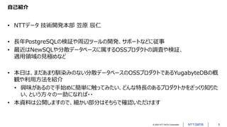 © 2022 NTT DATA Corporation 3
自己紹介
• NTTデータ 技術開発本部 笠原 辰仁
• 長年PostgreSQLの検証や周辺ツールの開発、サポートなどに従事
• 最近はNewSQLや分散データベースに属するOSSプロダクトの調査や検証、
適用領域の見極めなど
• 本日は、まだあまり馴染みのない分散データベースのOSSプロダクトであるYugabyteDBの概
観や利用方法を紹介
• 興味があるので手始めに簡単に触ってみたい、どんな特長のあるプロダクトかをざっくり知りた
い、という方々の一助になれば・・
• 本資料は公開しますので、細かい部分はそちらで確認いただけます
 