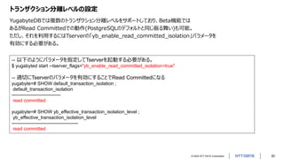 © 2022 NTT DATA Corporation 30
トランザクション分離レベルの設定
YugabyteDBでは複数のトランザクション分離レベルをサポートしており、Beta機能では
あるがRead Committedでの動作(PostgreSQLのデフォルトと同じ振る舞い)も可能。
ただし、それを利用するにはTserverの「yb_enable_read_committed_isolation」パラメータを
有効にする必要がある。
-- 以下のようにパラメータを指定してTserverを起動する必要がある。
$ yugabyted start --tserver_flags="yb_enable_read_committed_isolation=true"
-- 適切にTserverのパラメータを有効にすることでRead Committedになる
yugabyte=# SHOW default_transaction_isolation ;
default_transaction_isolation
-------------------------------
read committed
yugabyte=# SHOW yb_effective_transaction_isolation_level ;
yb_effective_transaction_isolation_level
------------------------------------------
read committed
 