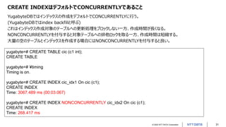 © 2022 NTT DATA Corporation 31
CREATE INDEXはデフォルトでCONCURRENTLYであること
YugabyteDBではインデックスの作成をデフォルトでCONCURRENTLYに行う。
(YugabyteDBではindex backfillと呼ぶ)
これはインデックス作成対象のテーブルへの更新処理をブロックしない一方、作成時間が長くなる。
NONCONCURRENTLYを付与すると対象テーブルへの排他ロックを取る一方、作成時間は短縮する。
大量の空のテーブルとインデックスを作成する場合にはNONCONCURRENTLYを付与すると良い。
yugabyte=# CREATE TABLE cic (c1 int);
CREATE TABLE
yugabyte=# ¥timing
Timing is on.
yugabyte=# CREATE INDEX cic_idx1 On cic (c1);
CREATE INDEX
Time: 3067.489 ms (00:03.067)
yugabyte=# CREATE INDEX NONCONCURRENTLY cic_idx2 On cic (c1);
CREATE INDEX
Time: 268.417 ms
 