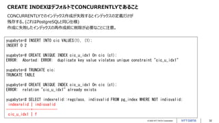 © 2022 NTT DATA Corporation 32
CREATE INDEXはデフォルトでCONCURRENTLYであること
CONCURRENTLYでのインデックス作成が失敗するとインデックスの定義だけが
残存する。(これはPostgreSQLと同じ仕様)
作成に失敗したインデックスの再作成前に削除が必要なことに注意。
yugabyte=# INSERT INTO cic VALUES(1), (1);
INSERT 0 2
yugabyte=# CREATE UNIQUE INDEX cic_u_idx1 On cic (c1);
ERROR: Aborted: ERROR: duplicate key value violates unique constraint "cic_u_idx1"
yugabyte=# TRUNCATE cic;
TRUNCATE TABLE
yugabyte=# CREATE UNIQUE INDEX cic_u_idx1 On cic (c1);
ERROR: relation "cic_u_idx1" already exists
yugabyte=# SELECT indexrelid::regclass, indisvalid FROM pg_index WHERE NOT indisvalid;
indexrelid | indisvalid
------------+------------
cic_u_idx1 | f
 