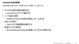 © 2022 NTT DATA Corporation 34
YugabyteDBの管理
DBの管理には様々あるが、本資料では以下の項目について紹介する。
• クラスタの状態/情報を確認する
• yb-adminコマンドで確認する
• ノード追加と削除
• MasterとTserverを追加/削除しスケールさせる
• Web UIを使う
• Web UIで各種情報を確認する
• 監視(メトリクス監視)
• PrometheusとGrafanaと連携しメトリクスを可視化する
 