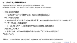 © 2022 NTT DATA Corporation 35
クラスタの状態/情報を確認する
YugabyteDBではクラスタ管理用にyb-adminコマンドが用意されている。
yb-adminではおよそ以下のことができる。DBAの作業に該当することはほぼカバーする。
• クラスタ状態の確認
• MasterやTserverの数や状態、Tabletの配置状況など
• クラスタ構成の変更
• Masterの追加やレプリケーション数の変更、Master/TserverのDecommissionなど
• テーブルやTabletの構成変更
• テーブルのレプリケーション数変更やTabletの分割、再配置など
• バックアップ/リストア
• 手動でのスナップショット取得や自動バックアップのスケジュール設定など
その他いろいろ
詳細はマニュアルを参照 -> https://docs.yugabyte.com/preview/admin/yb-admin
 
