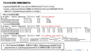 © 2022 NTT DATA Corporation 36
クラスタの状態/情報を確認する
YugabyteDB試用に際してyb-adminで多用するのは以下のコマンドとなる。
-master_addressesはMasterが複数いれば全MasterのIP:portの組を指定するのが
一般的だが、LEADERのMasterが含まれていれば良い。
-- Masterの状態を確認
$ yb-admin -master_addresses "127.0.0.1:7100" list_all_masters
Master UUID RPC Host/Port State Role
de21a4e44387425abbe4493631dbc49b 127.0.0.1:7100 ALIVE LEADER
f3514d982165448da71199cc4242bf90 127.0.0.2:7100 ALIVE FOLLOWER
bb46c71afd0242d3a8e60cd103750e9c 127.0.0.3:7100 ALIVE FOLLOWER
-- Tserverの状態を確認
$ yb-admin -master_addresses "127.0.0.1:7100" list_all_tablet_servers
Tablet Server UUID RPC Host/Port Heartbeat delay Status Reads/s Writes/s Uptime SST total size SST uncomp size SST #files Memory
3ba6f5f1545c4052ae69403d253c0328 127.0.0.3:9100 0.76s ALIVE 0.00 0.00 1132 80.83 KB 190.31 KB 1 64.65 MB
1e22539c24f548f6b63d232391eb9476 127.0.0.2:9100 0.76s ALIVE 0.00 0.00 1142 80.83 KB 190.31 KB 1 82.25 MB
4b2534e0864142b2a0706bd388e40896 127.0.0.1:9100 0.76s ALIVE 0.00 0.00 1162 80.83 KB 190.31 KB 1 77.32 MB
-- Tabletの状態を確認
$ yb-admin -master_addresses "127.0.0.1:7100" list_tablets ysql.test1 t1
Tablet-UUID Range Leader-IP Leader-UUID
3e7bf5ea759147859dc7f5a2292521c0 partition_key_start: "" partition_key_end: "H¥200¥000¥003¥350!" 127.0.0.2:9100 1e22539c24f548f6b63d232391eb9476
9559e27874824a39b2f301223ff00fbf partition_key_start: "H¥200¥000¥003¥350!" partition_key_end: "H¥200¥000¥013¥270!" 127.0.0.3:9100 3ba6f5f1545c4052ae69403d253c0328
2ee47bf19fb04858b09a17ed71463a35 partition_key_start: "H¥200¥000¥013¥270!" partition_key_end: "" 127.0.0.1:9100 4b2534e0864142b2a0706bd388e40896
テーブルやTabletの状態確認、変更を行う場合、DB(Keyspace)を指定するが、
ysql.dbname or ycql.keyspacenameのように修飾が必要になるので注意
 