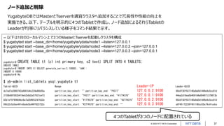 © 2022 NTT DATA Corporation 37
ノード追加と削除
YugabyteDBではMasterとTserverを適宜クラスタへ追加することで冗長性や性能の向上を
実施できる。以下、テーブルを明示的に4つのTabletで作成し、ノード追加によるそれらTabletの
Leaderが均等にリバランスしている様子をコマンド結果で示す。
-- 以下は1台のローカルマシン上で3つのMasterとTserverを起動しクラスタを構成
$ yugabyted start --base_dir=/home/yugabyte/ydata/node1 --listen=127.0.0.1
$ yugabyted start --base_dir=/home/yugabyte/ydata/node2 --listen=127.0.0.2 --join=127.0.0.1
$ yugabyted start --base_dir=/home/yugabyte/ydata/node3 --listen=127.0.0.3 --join=127.0.0.1
yugabyte=# CREATE TABLE t1 (c1 int primary key, c2 text) SPLIT INTO 4 TABLETS;
CREATE TABLE
yugabyte=# INSERT INTO t1 SELECT generate_series(1,10000), 'AAA';
INSERT 0 10000
yugabyte=# ¥q
$ yb-admin list_tablets ysql.yugabyte t1
Tablet-UUID Range Leader-IP Leader-UUID
dc7ad7e2988742a8861b4c224e66b05a partition_key_start: "" partition_key_end: "?¥377" 127.0.0.2:9100 68c0f30f937140a9a0d1449e9c5cc01d
3739b68f0035419eb2b8d2e57937cef3 partition_key_start: "?¥377" partition_key_end: "¥177¥376" 127.0.0.1:9100 44ea2d19ea0b469184a0640713796f3b
82b1ef5f90604bc6a7a204953247b52e partition_key_start: "¥177¥376" partition_key_end: "¥277¥375" 127.0.0.2:9100 68c0f30f937140a9a0d1449e9c5cc01d
69b32c5c0ae441e8ade3bd46f923732c partition_key_start: "¥277¥375" partition_key_end: "" 127.0.0.3:9100 a8f45172236f451190cc55a74c41ceba
4つのTabletが3つのノードに配置されている
 