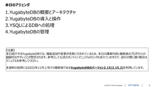 © 2022 NTT DATA Corporation 4
本日のアジェンダ
1.YugabyteDBの概要とアーキテクチャ
2.YugabyteDBの導入と操作
3.YSQLによるDBへの処理
4.YugabyteDBの管理
【注意】
本日紹介するYugabyteDBでは、機能追加や変更が活発に行われているため、本日の講演内容と最新版のプロダクトとの
齟齬が出やすいことが想定されます。参考として公式のオンラインマニュアルのリンクも添えていますので、試行の際に躓く場合は
マニュアルを参考してください。
本資料の説明には2022年11月上旬での最新版であるYugabyteDBのバージョン2.15(2.15.2)を利用しています。
 