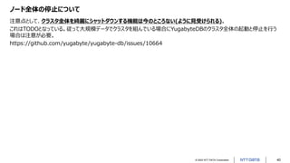 © 2022 NTT DATA Corporation 40
ノード全体の停止について
注意点として、クラスタ全体を綺麗にシャットダウンする機能は今のところない(ように見受けられる)。
これはTODOとなっている。従って大規模データでクラスタを組んでいる場合にYugabyteDBのクラスタ全体の起動と停止を行う
場合は注意が必要。
https://github.com/yugabyte/yugabyte-db/issues/10664
 
