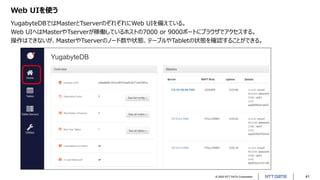 © 2022 NTT DATA Corporation 41
Web UIを使う
YugabyteDBではMasterとTserverのぞれぞれにWeb UIを備えている。
Web UIへはMasterやTserverが稼働しているホストの7000 or 9000ポートにブラウザでアクセスする。
操作はできないが、MasterやTserverのノード数や状態、テーブルやTabletの状態を確認することができる。
 