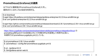 © 2022 NTT DATA Corporation 46
PrometheusとGrafanaとの連携
以下のように最新版のPrometheusとGrafanaを入手し、
提供されているサンプルの設定を利用する。
$ cd download
$ wget https://dl.grafana.com/enterprise/release/grafana-enterprise-9.2.2.linux-amd64.tar.gz
$ tar zxvf grafana-enterprise-9.2.2.linux-amd64.tar.gz
$ wget https://github.com/prometheus/prometheus/releases/download/v2.39.1/prometheus-2.39.1.linux-amd64.tar.gz
$ tar zxvf prometheus-2.39.1.linux-amd64.tar.gz
$ cd prometheus-2.39.1.linux-amd64
$ ./prometheus --config.file=prometheus-yugabyte.yml &
$ cd ../grafana-9.2.2
$ ./bin/grafana-server web &
https://docs.yugabyte.com/preview/explore/observability/prometheus-integration/linux/ の
prometheus用のymlファイルを改変(スクレイプ対象のIPなどを変更)して利用すると良い。
本資料では「prometheus-yugabyte.yml」としている。
 