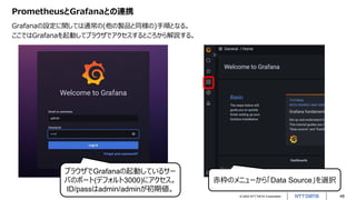 © 2022 NTT DATA Corporation 48
PrometheusとGrafanaとの連携
Grafanaの設定に関しては通常の(他の製品と同様の)手順となる。
ここではGrafanaを起動してブラウザでアクセスするところから解説する。
ブラウザでGrafanaの起動しているサー
バのポート(デフォルト3000)にアクセス。
ID/passはadmin/adminが初期値。
赤枠のメニューから「Data Source」を選択
 