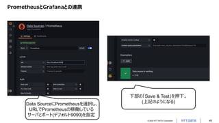 © 2022 NTT DATA Corporation 49
PrometheusとGrafanaとの連携
Data SourceにPrometheusを選択し、
URLでPrometheusの稼働している
サーバとポート(デフォルト9090)を指定
下部の「Save & Test」を押下。
(上記のようになる)
 