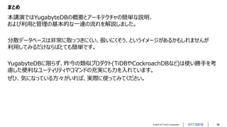 © 2022 NTT DATA Corporation 56
まとめ
本講演ではYugabyteDBの概要とアーキテクチャの簡単な説明、
および利用と管理の基本的な一連の流れを解説しました。
分散データベースは非常に取っつきにくい、扱いにくそう、というイメージがあるかもしれませんが
利用してみるだけならばとても簡単です。
YugabyteDBに限らず、昨今の類似プロダクト(TiDBやCockroachDBなど)は使い勝手を考
慮した便利なユーティリティやコマンドの充実にも力を入れています。
ぜひ、気になっている方々がいれば、実際に使ってみてください。
 