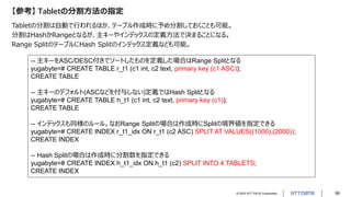 © 2022 NTT DATA Corporation 58
【参考】 Tabletの分割方法の指定
Tabletの分割は自動で行われるほか、テーブル作成時に予め分割しておくことも可能。
分割はHashかRangeとなるが、主キーやインデックスの定義方法で決まることになる。
Range SplitのテーブルにHash Splitのインデックス定義なども可能。
-- 主キーをASC/DESC付きでソートしたものを定義した場合はRange Splitとなる
yugabyte=# CREATE TABLE r_t1 (c1 int, c2 text, primary key (c1 ASC));
CREATE TABLE
-- 主キーのデフォルト(ASCなどを付与しない)定義ではHash Splitとなる
yugabyte=# CREATE TABLE h_t1 (c1 int, c2 text, primary key (c1));
CREATE TABLE
-- インデックスも同様のルール。なおRange Splitの場合は作成時にSplitの境界値を指定できる
yugabyte=# CREATE INDEX r_t1_idx ON r_t1 (c2 ASC) SPLIT AT VALUES((1000),(2000));
CREATE INDEX
-- Hash Splitの場合は作成時に分割数を指定できる
yugabyte=# CREATE INDEX h_t1_idx ON h_t1 (c2) SPLIT INTO 4 TABLETS;
CREATE INDEX
 