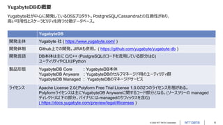 © 2022 NTT DATA Corporation 6
YugabyteDBの概要
Yugabyte社が中心に開発しているOSSプロダクト。PostgreSQL/Cassandraとの互換性があり、
高い可用性とスケーラビリティを持つ分散データベース。
YugabyteDB
開発主体 Yugabyte 社 ( https://www.yugabyte.com/ )
開発体制 Github上での開発。JIRAも併用。 ( https://github.com/yugabyte/yugabyte-db )
開発言語 DB本体は主に C/C++ (PostgreSQLのコードを流用している部分はC)
ユーティリティやCLIはPython
製品形態 YugabyteDB Core ：YugabyteDB本体
YugabyteDB Anyware ：YugabyteDBのセルフマネージド用のユーティリティ群
YugabyteDB Managed ： YugabyteDBのマネージドサービス
ライセンス Apache License 2.0とPolyform Free Trial License 1.0.0の2つのライセンス形態がある。
Polyformライセンスは主にYugabyteDB Anywareに関するコード部分となる。(ソースツリーの managed
ディレクトリ以下の部分。バイナリには-managedのサフィックスを含む)
( https://docs.yugabyte.com/preview/legal/#licenses )
 