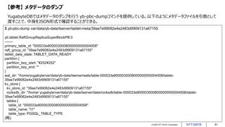 © 2022 NTT DATA Corporation 61
【参考】 メタデータのダンプ
YugabyteDBではメタデータのダンプを行う yb-pbc-dumpコマンドを提供している。以下のようにメタデータファイルを引数として
渡すことで、中身をJSON形式で確認することができる。
$ yb-pbc-dump var/data/yb-data/tserver/tablet-meta/39ae7e99082e4e2483d9909131a67155
yb.tablet.RaftGroupReplicaSuperBlockPB 0
-------
primary_table_id: "000033e8000030008000000000004008"
raft_group_id: "39ae7e99082e4e2483d9909131a67155"
tablet_data_state: TABLET_DATA_READY
partition {
partition_key_start: "¥252¥252"
partition_key_end: ""
}
wal_dir: "/home/yugabyte/var/data/yb-data/tserver/wals/table-000033e8000030008000000000004008/tablet-
39ae7e99082e4e2483d9909131a67155"
kv_store {
kv_store_id: "39ae7e99082e4e2483d9909131a67155"
rocksdb_dir: "/home/ yugabyte/var/data/yb-data/tserver/data/rocksdb/table-000033e8000030008000000000004008/tablet-
39ae7e99082e4e2483d9909131a67155"
tables {
table_id: "000033e8000030008000000000004008"
table_name: “t1"
table_type: PGSQL_TABLE_TYPE
(略)
 