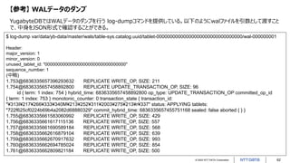 © 2022 NTT DATA Corporation 62
【参考】 WALデータのダンプ
YugabyteDBではWALデータのダンプを行う log-dumpコマンドを提供している。以下のようにwalファイルを引数として渡すこと
で、中身をJSON形式で確認することができる。
$ log-dump var/data/yb-data/master/wals/table-sys.catalog.uuid/tablet-00000000000000000000000000000000/wal-000000001
Header:
major_version: 1
minor_version: 0
unused_tablet_id: "00000000000000000000000000000000"
sequence_number: 1
(中略)
1.753@6836335657396293632 REPLICATE WRITE_OP, SIZE: 211
1.754@6836335657458892800 REPLICATE UPDATE_TRANSACTION_OP, SIZE: 96
id { term: 1 index: 754 } hybrid_time: 6836335657458892800 op_type: UPDATE_TRANSACTION_OP committed_op_id
{ term: 1 index: 753 } monotonic_counter: 0 transaction_state { transaction_id:
"¥313I¥217¥266¥333¥340M¥213¥252¥311¥2003¥275¥213¥r¥337" status: APPLYING tablets:
"722f625cf0224b69b4a2082d68880329" commit_hybrid_time: 6836335657455751168 sealed: false aborted { } }
1.755@6836335661583060992 REPLICATE WRITE_OP, SIZE: 429
1.756@6836335661617115136 REPLICATE WRITE_OP, SIZE: 557
1.757@6836335661690589184 REPLICATE WRITE_OP, SIZE: 568
1.758@6836335662616879104 REPLICATE WRITE_OP, SIZE: 639
1.759@6836335662670917632 REPLICATE WRITE_OP, SIZE: 993
1.760@6836335662694785024 REPLICATE WRITE_OP, SIZE: 854
1.761@6836335662809821184 REPLICATE WRITE_OP, SIZE: 500
 