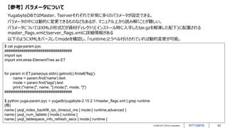 © 2022 NTT DATA Corporation 63
【参考】 パラメータについて
YugabyteDBではMaster、Tserverそれぞれで非常に多くのパラメータが設定できる。
パラメータの中には動的に変更できるものなどもあるが、マニュアル上から読み解くことが難しい。
パラメータについてはXMLの形式だが資材ディレクトリ(インストール時に入手したtar.gzを解凍した配下)に配置される
master_flags.xmlとtserver_flags.xmlに詳細情報がある
以下のようにXMLをパースしてmodeを確認し、「runtime」とラベル付けされていれば動的変更が可能。
$ cat yuga-param.pyc
################################
import sys
import xml.etree.ElementTree as ET
for param in ET.parse(sys.stdin).getroot().findall('flag'):
name = param.find('name').text
mode = param.find('tags').text
print ("name:[", name, "] mode:[", mode, "]")
################################
$ python yuga-param.pyc < yugadb/yugabyte-2.15.2.1/master_flags.xml | grep runtime
(略)
name:[ ysql_index_backfill_rpc_timeout_ms ] mode:[ runtime,advanced ]
name:[ ysql_num_tablets ] mode:[ runtime ]
name:[ ysql_tablespace_info_refresh_secs ] mode:[ runtime ]
 