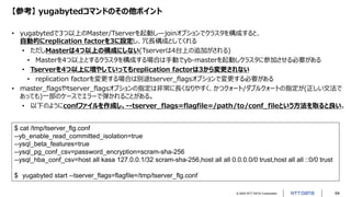 © 2022 NTT DATA Corporation 64
【参考】 yugabytedコマンドのその他ポイント
• yugabytedで3つ以上のMaster/Tserverを起動し—joinオプションでクラスタを構成すると、
自動的にreplication factorを3に設定し、冗長構成としてくれる
• ただしMasterは4つ以上の構成にしない(Tserverは4台上の追加がされる)
• Masterを4つ以上とするクラスタを構成する場合は手動でyb-masterを起動しクラスタに参加させる必要がある
• Tserverを4つ以上に増やしていってもreplication factorは3から変更されない
• replication factorを変更する場合は別途tserver_flagsオプションで変更する必要がある
• master_flagsやtserver_flagsオプションの指定は非常に長くなりやすく、かつクォート/ダブルクォートの指定が(正しい文法で
あっても)一部のケースでエラーで弾かれることがある。
• 以下のようにconfファイルを作成し、--tserver_flags=flagfile=/path/to/conf_fileという方法を取ると良い。
$ cat /tmp/tserver_flg.conf
--yb_enable_read_committed_isolation=true
--ysql_beta_features=true
--ysql_pg_conf_csv=password_encryption=scram-sha-256
--ysql_hba_conf_csv=host all kasa 127.0.0.1/32 scram-sha-256,host all all 0.0.0.0/0 trust,host all all ::0/0 trust
$ yugabyted start --tserver_flags=flagfile=/tmp/tserver_flg.conf
 