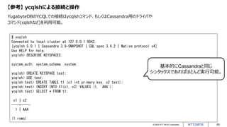 © 2022 NTT DATA Corporation 65
【参考】 ycqlshによる接続と操作
YugabyteDBのYCQLでの接続はycqlshコマンド、もしくはCassandra用のドライバや
コマンド(cqlshなど)を利用可能。
$ ycqlsh
Connected to local cluster at 127.0.0.1:9042.
[ycqlsh 5.0.1 | Cassandra 3.9-SNAPSHOT | CQL spec 3.4.2 | Native protocol v4]
Use HELP for help.
ycqlsh> DESCRIBE KEYSPACES;
system_auth system_schema system
ycqlsh> CREATE KEYSPACE test;
ycqlsh> USE test;
ycqlsh:test> CREATE TABLE t1 (c1 int primary key, c2 text);
ycqlsh:test> INSERT INTO t1(c1, c2) VALUES (1, 'AAA');
ycqlsh:test> SELECT * FROM t1;
c1 | c2
----+-----
1 | AAA
(1 rows)
基本的にCassandraと同じ
シンタックスであればほとんど実行可能。
 