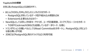 © 2022 NTT DATA Corporation 7
YugabyteDBの概要
非常に高いPostgreSQLとの互換性を持つ。
• ほとんどのDDL/DML/DCLのシンタックスをサポート
• PostgreSQLが持っているデータ型や組み込み関数もOK
• Extensionも主要なものはカバー
• NewSQLとしては珍しく外部キーやトリガ、ユーザ定義関数、ストアドプロシージャもサポート
• TiDBやCockroachDBなども追随しているが一歩リード、な感じ
• トランザクション分離レベルとしてもRead Committedもサポートし、PostgreSQLと同じよう
な振る舞いが可能
• JDBCなどPostgreSQL用のドライバも広く利用可能
 