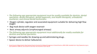 • The following age appropriate equipment must be readily available for dentists, dental
specialists, dental therapists, dental hygienists, oral health therapists, orthodontic
auxiliaries, and clinical dental technicians:
• Oxygen cylinder, regulator and associated equipment suitable for delivering high flow
oxygen
• Bag mask device with oxygen reservoir
• Basic airway adjuncts (oropharyngeal airways)
• The following age appropriate equipment must additionally be readily available for
dentists and dental specialists:
• Syringes and needles for drawing up and administering drugs .
• Spacer device to deliver Salbutamol.
• Dental Council of New Zealand. New Zealand: Practice Standard for Medical Emergencies in Dental Practice; c2005-2006. Available from: http://www.dcnz.org.nz.
[Last updated on 2008 Jan; Last revised on 2014 Sep; Last accessed on 2015 Sep 29
12
 