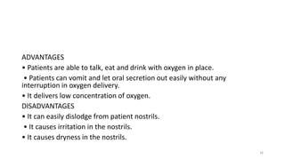 ADVANTAGES
• Patients are able to talk, eat and drink with oxygen in place.
• Patients can vomit and let oral secretion out easily without any
interruption in oxygen delivery.
• It delivers low concentration of oxygen.
DISADVANTAGES
• It can easily dislodge from patient nostrils.
• It causes irritation in the nostrils.
• It causes dryness in the nostrils.
16
 