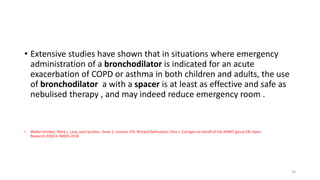 • Extensive studies have shown that in situations where emergency
administration of a bronchodilator is indicated for an acute
exacerbation of COPD or asthma in both children and adults, the use
of bronchodilator a with a spacer is at least as effective and safe as
nebulised therapy , and may indeed reduce emergency room .
• Walter Vincken, Mark L. Levy, Jane Scullion, Omar S. Usmani, P.N. Richard Dekhuijzen, Chris J. Corrigan on behalf of the ADMIT group ERJ Open
Research 2018 4: 00065-2018
19
 