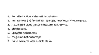 1. Portable suction with suction catheters.
2. Intravenous (IV) ﬂuids/lines, syringes, needles, and tourniquets.
3. Automated blood glucose measurement device.
4. Stethoscope.
5. Sphygmomanometer.
6. Magill intubation forceps.
7. Pulse oximeter with audible alarm.
25
 