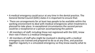 • A medical emergency could occur at any time in the dental practice. The
General Dental Council (GDC) states it is important to ensure that:
• There are arrangements for at least two people to be available within the
working environment to deal with medical emergencies when treatment is
planned to take place. In exceptional circumstances the second person
could be a receptionist or a person accompanying the patient
• All members of staff, including those not registered with the GDC, know
their role if there is a medical emergency
• All members of staff who might be involved in dealing with a medical
emergency are trained and prepared to do so at any time, and practise
together regularly in a simulated emergency so they know exactly what to
do.
38
 