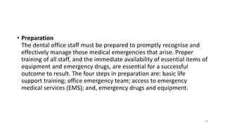 • Preparation
The dental office staff must be prepared to promptly recognise and
effectively manage those medical emergencies that arise. Proper
training of all staff, and the immediate availability of essential items of
equipment and emergency drugs, are essential for a successful
outcome to result. The four steps in preparation are: basic life
support training; office emergency team; access to emergency
medical services (EMS); and, emergency drugs and equipment.
39
 