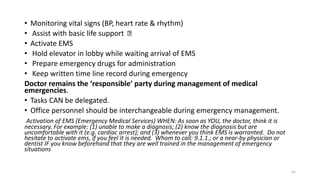 • Monitoring vital signs (BP, heart rate & rhythm)
• Assist with basic life support
• Activate EMS
• Hold elevator in lobby while waiting arrival of EMS
• Prepare emergency drugs for administration
• Keep written time line record during emergency
Doctor remains the ‘responsible’ party during management of medical
emergencies.
• Tasks CAN be delegated.
• Office personnel should be interchangeable during emergency management.
Activation of EMS (Emergency Medical Services) WHEN: As soon as YOU, the doctor, think it is
necessary. For example: (1) unable to make a diagnosis; (2) know the diagnosis but are
uncomfortable with it (e.g. cardiac arrest); and (3) whenever you think EMS is warranted. Do not
hesitate to activate ems, if you feel it is needed. Whom to call: 9.1.1.; or a near-by physician or
dentist IF you know beforehand that they are well trained in the management of emergency
situations
41
 
