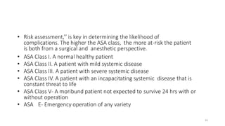 • Risk assessment,’’ is key in determining the likelihood of
complications. The higher the ASA class, the more at-risk the patient
is both from a surgical and anesthetic perspective.
• ASA Class I. A normal healthy patient
• ASA Class II. A patient with mild systemic disease
• ASA Class III. A patient with severe systemic disease
• ASA Class IV. A patient with an incapacitating systemic disease that is
constant threat to life
• ASA Class V- A moribund patient not expected to survive 24 hrs with or
without operation
• ASA E- Emergency operation of any variety
43
 