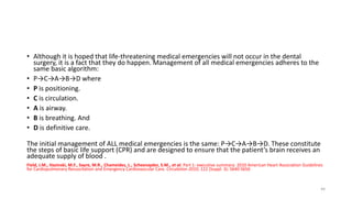 • Although it is hoped that life-threatening medical emergencies will not occur in the dental
surgery, it is a fact that they do happen. Management of all medical emergencies adheres to the
same basic algorithm:
• P→C→A→B→D where
• P is positioning.
• C is circulation.
• A is airway.
• B is breathing. And
• D is definitive care.
The initial management of ALL medical emergencies is the same: P→C→A→B→D. These constitute
the steps of basic life support (CPR) and are designed to ensure that the patient’s brain receives an
adequate supply of blood .
Field, J.M., Hazinski, M.F., Sayre, M.R., Chameides, L., Schexnayder, S.M., et al. Part 1: executive summary: 2010 American Heart Association Guidelines
for Cardiopulmonary Resuscitation and Emergency Cardiovascular Care. Circulation 2010; 122 (Suppl. 3): S640-S656
44
 