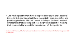 • Oral health practitioners have a responsibility to put their patients’
interests first, and to protect those interests by practising safely and
providing good care. The practitioner’s ability to deal with medical
emergencies that arise in practice is a significant aspect of meeting
their responsibility to, and the expectations of, their patients.
Broadbent, J.M., Thomson, W.M. The readiness of New Zealand General Dental Practitioners for Medical Emergencies. NZDJ
97: 8286; 2001.
4
 