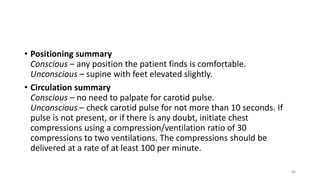 • Positioning summary
Conscious – any position the patient finds is comfortable.
Unconscious – supine with feet elevated slightly.
• Circulation summary
Conscious – no need to palpate for carotid pulse.
Unconscious – check carotid pulse for not more than 10 seconds. If
pulse is not present, or if there is any doubt, initiate chest
compressions using a compression/ventilation ratio of 30
compressions to two ventilations. The compressions should be
delivered at a rate of at least 100 per minute.
46
 