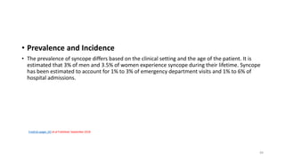 Fredrick Jaeger, DO et al Published: September 2018
• Prevalence and Incidence
• The prevalence of syncope differs based on the clinical setting and the age of the patient. It is
estimated that 3% of men and 3.5% of women experience syncope during their lifetime. Syncope
has been estimated to account for 1% to 3% of emergency department visits and 1% to 6% of
hospital admissions.
49
 