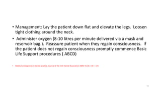 • Management: Lay the patient down flat and elevate the legs. Loosen
tight clothing around the neck.
• Administer oxygen (8-10 litres per minute delivered via a mask and
reservoir bag.). Reassure patient when they regain consciousness. If
the patient does not regain consciousness promptly commence Basic
Life Support procedures ( ABCD)
• Medical emergencies in dental practice, Journal of the Irish Dental Association 2009; 55 (3): 134 – 143
54
 