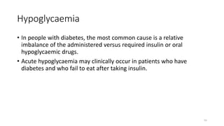 Hypoglycaemia
• In people with diabetes, the most common cause is a relative
imbalance of the administered versus required insulin or oral
hypoglycaemic drugs.
• Acute hypoglycaemia may clinically occur in patients who have
diabetes and who fail to eat after taking insulin.
55
 