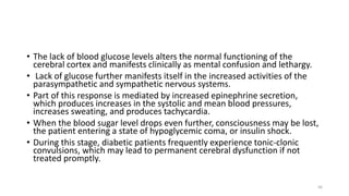 • The lack of blood glucose levels alters the normal functioning of the
cerebral cortex and manifests clinically as mental confusion and lethargy.
• Lack of glucose further manifests itself in the increased activities of the
parasympathetic and sympathetic nervous systems.
• Part of this response is mediated by increased epinephrine secretion,
which produces increases in the systolic and mean blood pressures,
increases sweating, and produces tachycardia.
• When the blood sugar level drops even further, consciousness may be lost,
the patient entering a state of hypoglycemic coma, or insulin shock.
• During this stage, diabetic patients frequently experience tonic-clonic
convulsions, which may lead to permanent cerebral dysfunction if not
treated promptly.
56
 