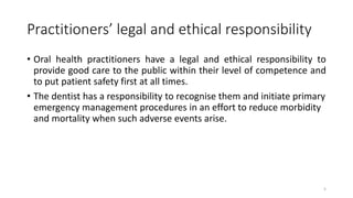 Practitioners’ legal and ethical responsibility
• Oral health practitioners have a legal and ethical responsibility to
provide good care to the public within their level of competence and
to put patient safety first at all times.
• The dentist has a responsibility to recognise them and initiate primary
emergency management procedures in an effort to reduce morbidity
and mortality when such adverse events arise.
5
 