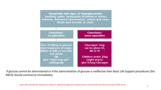 If glucose cannot be administered or if the administration of glucose is ineffective then Basic Life Support procedures (Drs
ABCD) should commence immediately.
Wilson MH, McArdle NS, Fitzpatrick JJ, Stassen LF. Medical emergencies in dental practice. Journal of the Irish Dental Association 2009; 55 (3):
57
 